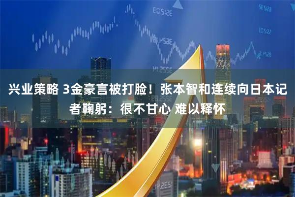 兴业策略 3金豪言被打脸！张本智和连续向日本记者鞠躬：很不甘心 难以释怀