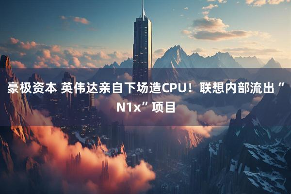 豪极资本 英伟达亲自下场造CPU！联想内部流出“N1x”项目