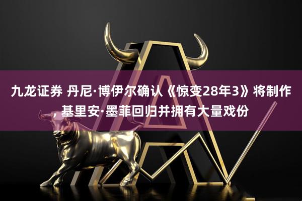 九龙证券 丹尼·博伊尔确认《惊变28年3》将制作, 基里安·墨菲回归并拥有大量戏份