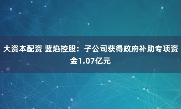 大资本配资 蓝焰控股：子公司获得政府补助专项资金1.07亿元